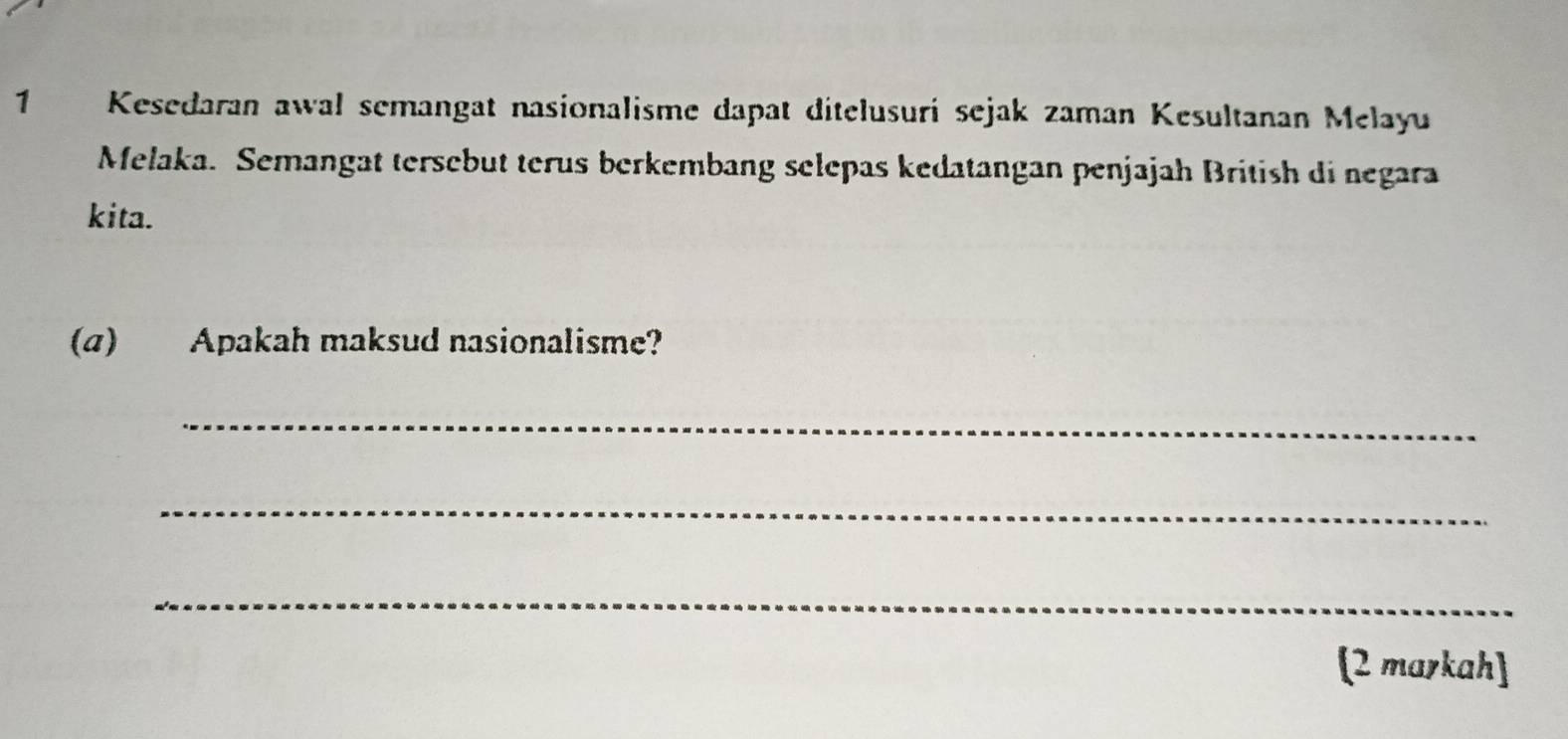 Kesedaran awal semangat nasionalisme dapat ditelusuri sejak zaman Kesultanan Melayu 
Melaka. Semangat tersebut terus berkembang selepas kedatangan penjajah British di negara 
kita. 
(a) Apakah maksud nasionalisme? 
_ 
_ 
_ 
(2 markah]