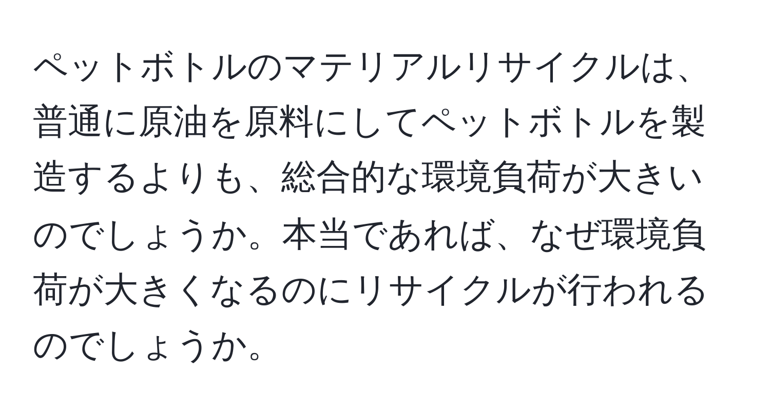 ペットボトルのマテリアルリサイクルは、普通に原油を原料にしてペットボトルを製造するよりも、総合的な環境負荷が大きいのでしょうか。本当であれば、なぜ環境負荷が大きくなるのにリサイクルが行われるのでしょうか。