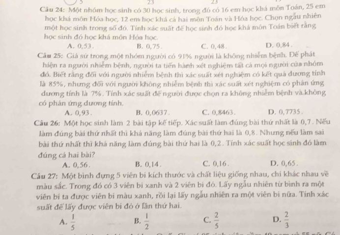 23
23
Câu 24: Một nhóm học sinh có 30 học sinh, trong đó có 16 em học khá môn Toán, 25 em
học khá môn Hóa học, 12 em học khá cả hai môn Toán và Hóa học. Chọn ngẫu nhiên
một học sinh trong số đó. Tính xác suất đế học sinh đó học khá môn Toán biết rắng
học sinh đó học khá môn Hóa học.
A. 0,53. B. 0, 75 . C. 0,48 . D. 0,84 .
Câu 25: Giả sử trong một nhóm người có 91% người là không nhiễm bệnh. Đế phát
hiện ra người nhiễm bệnh, người ta tiến hành xét nghiệm tất cả mọi người của nhóm
đó. Biết rằng đối với người nhiễm bệnh thì xác suất xét nghiệm có kết quả dương tính
là 85%, nhưng đối với người không nhiễm bệnh thì xác suất xét nghiệm có phân ứng
dương tính là 7%. Tính xác suất đề người được chọn ra không nhiễm bệnh và không
có phản ứng dương tính.
A. 0,93. B. 0,0637. C. 0,8463. D. 0,7735 .
Câu 26: Một học sinh làm 2 bài tập kế tiếp. Xác suất làm đúng bài thứ nhất là 0,7 . Nếu
làm đúng bài thứ nhất thì khá năng làm đúng bài thứ hai là 0,8. Nhưng nếu làm sai
bài thứ nhất thì khá năng làm đúng bài thứ hai là 0,2. Tính xác suất học sinh đó làm
đúng cá hai bài?
A. 0,56. B. 0,14 . C. 0,16 . D. 0,65 .
Câu 27: Một bình đựng 5 viên bi kích thước và chất liệu giống nhau, chi khác nhau về
màu sắc. Trong đó có 3 viên bi xanh và 2 viên bi đỏ. Lấy ngẫu nhiên từ bình ra một
viên bi ta được viên bi màu xanh, rồi lại lấy ngẫu nhiên ra một viên bi nữa. Tính xác
suất để lấy được viên bi đó ở lần thứ hai.
A.  1/5   1/2   2/5  D.  2/3 
B.
C.