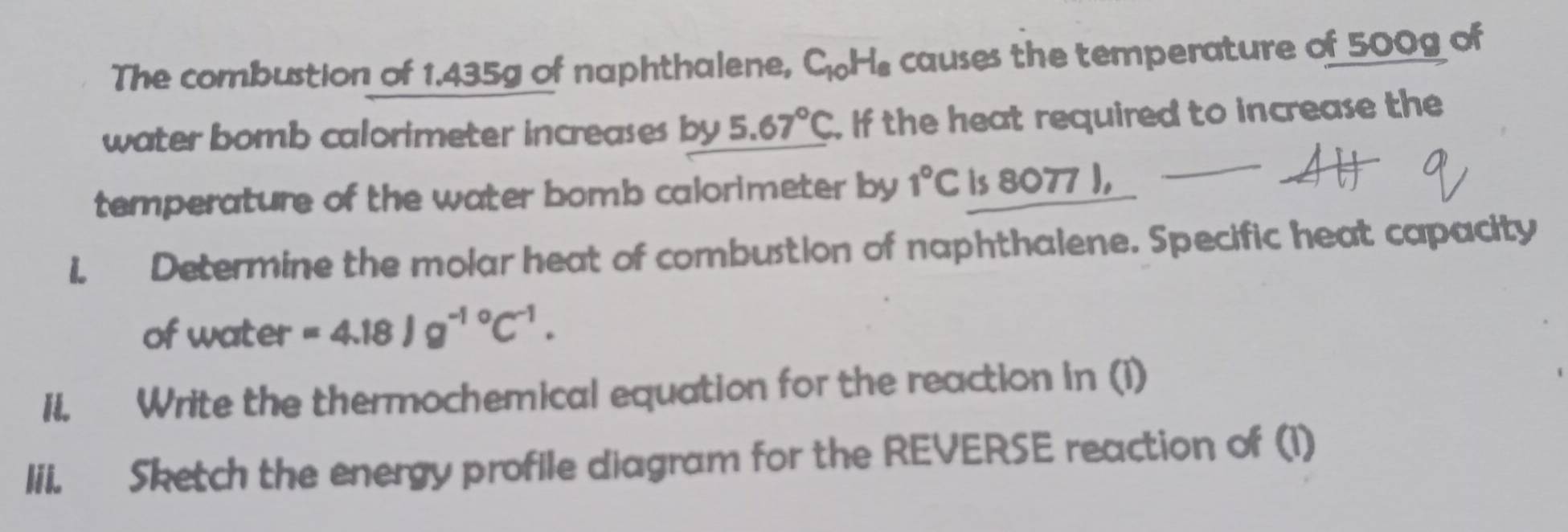 The combustion of 1.435g of naphthalene, C_10H_8 causes the temperature of 500g of 
water bomb calorimeter increases by 5.67°C. If the heat required to increase the 
temperature of the water bomb calorimeter by 1°C is 8077 ), 
i. Determine the molar heat of combustion of naphthalene. Specific heat capacity 
of water =4.18Jg^(-10)C^(-1). 
II. Write the thermochemical equation for the reaction in (i) 
lii. Sketch the energy profile diagram for the REVERSE reaction of (1)