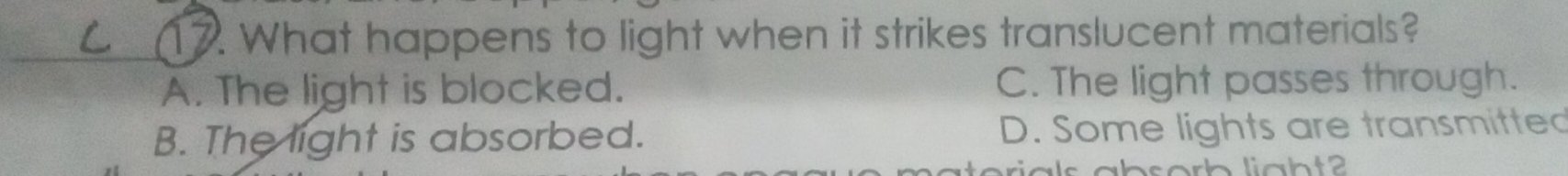 What happens to light when it strikes translucent materials?
A. The light is blocked. C. The light passes through.
B. The light is absorbed. D. Some lights are transmitted