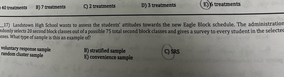 40 treatments B) 7 treatments C) 2 treatments D) 3 treatments E) 6 treatments
_17) Landstown High School wants to assess the students' attitudes towards the new Eagle Block schedule. The administration
ndomly selects 20 second block classes out of a possible 75 total second block classes and gives a survey to every student in the selected
asses. What type of sample is this an example of?
voluntary response sample B) stratified sample C) SRS
random cluster sample E) convenience sample