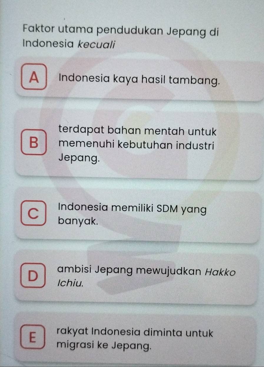 Faktor utama pendudukan Jepang di
Indonesia kecuali
A Indonesia kaya hasil tambang.
terdapat bahan mentah untuk
B memenuhi kebutuhan industri
Jepang.
C
Indonesia memiliki SDM yang
banyak.
D ambisi Jepang mewujudkan Hakko
Ichiu.
E
rakyat Indonesia diminta untuk
migrasi ke Jepang.