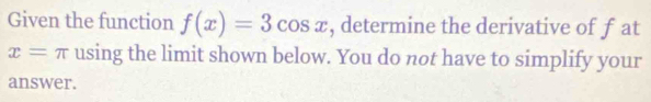 Given the function f(x)=3cos x , determine the derivative of f at
x=π using the limit shown below. You do not have to simplify your 
answer.