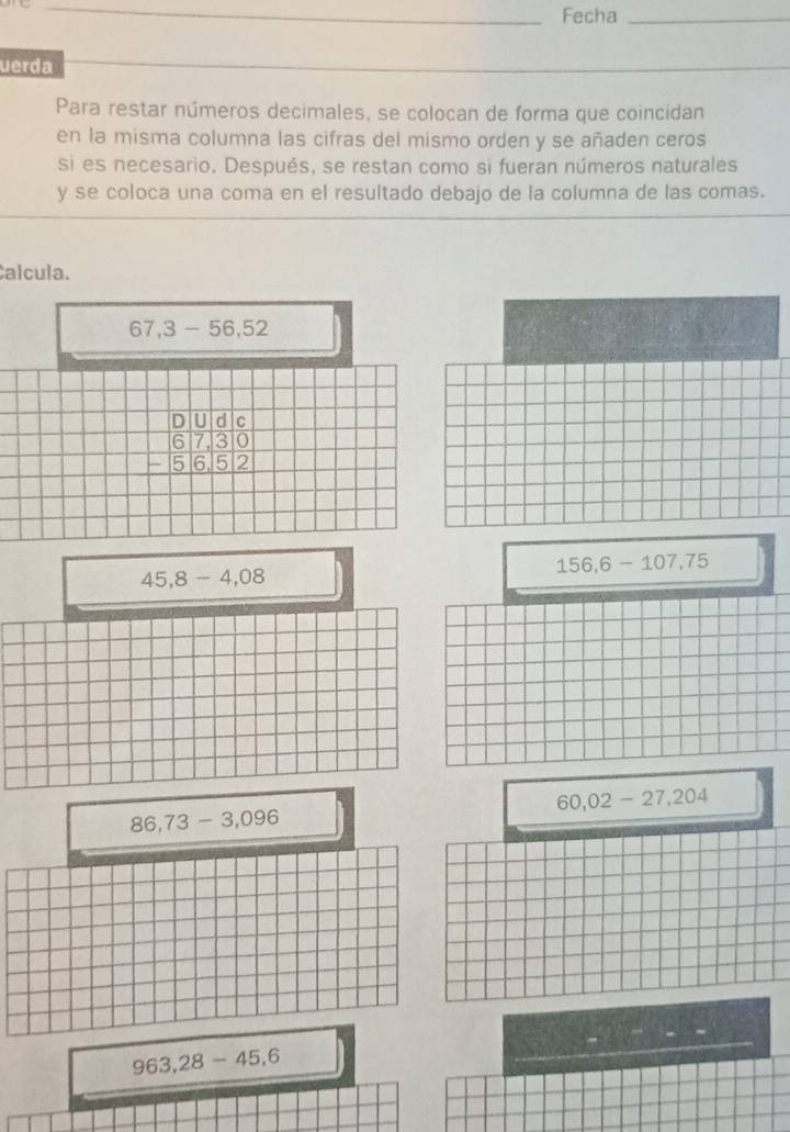 Fecha_ 
uerda 
Para restar números decimales, se colocan de forma que coincidan 
en la misma columna las cifras del mismo orden y se añaden ceros 
si es necesario. Después, se restan como si fueran números naturales 
y se coloca una coma en el resultado debajo de la columna de las comas. 
Calcula.
67,3-56,52
beginarrayr 0&U&d&c 6&7&3&0 -&5&6&5&2 hline endarray
156,6-107,75
45, 8-4,08
60,02-27,204
86,73-3,096
963,28-45, 6
_ 
_