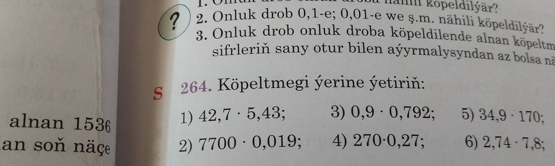 hah kopeldilýär? 
? 
2. Onluk drob 0, 1 -e; 0,01 -e we ş.m. nähili köpeldilýär? 
3. Onluk drob onluk droba köpeldilende alnan köpeltm 
sifrleriň sany otur bilen aýyrmalysyndan az bolsa nã 
S 264. Köpeltmegi ýerine ýetiriň: 
3) 0,9· 0,792; 
alnan 1536
1) 42,7· 5,43 5) 34,9· 170 : 
4) 270· 0,27 6) 
an soň näçe 2) 7700· 0,019 2,74· 7,8