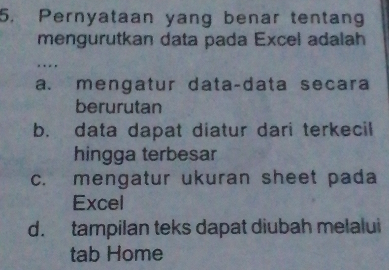 Pernyataan yang benar tentang
mengurutkan data pada Excel adalah
«
a. mengatur data-data secara
berurutan
b. data dapat diatur dari terkecil
hingga terbesar
c. mengatur ukuran sheet pada
Excel
d. tampilan teks dapat diubah melalui
tab Home