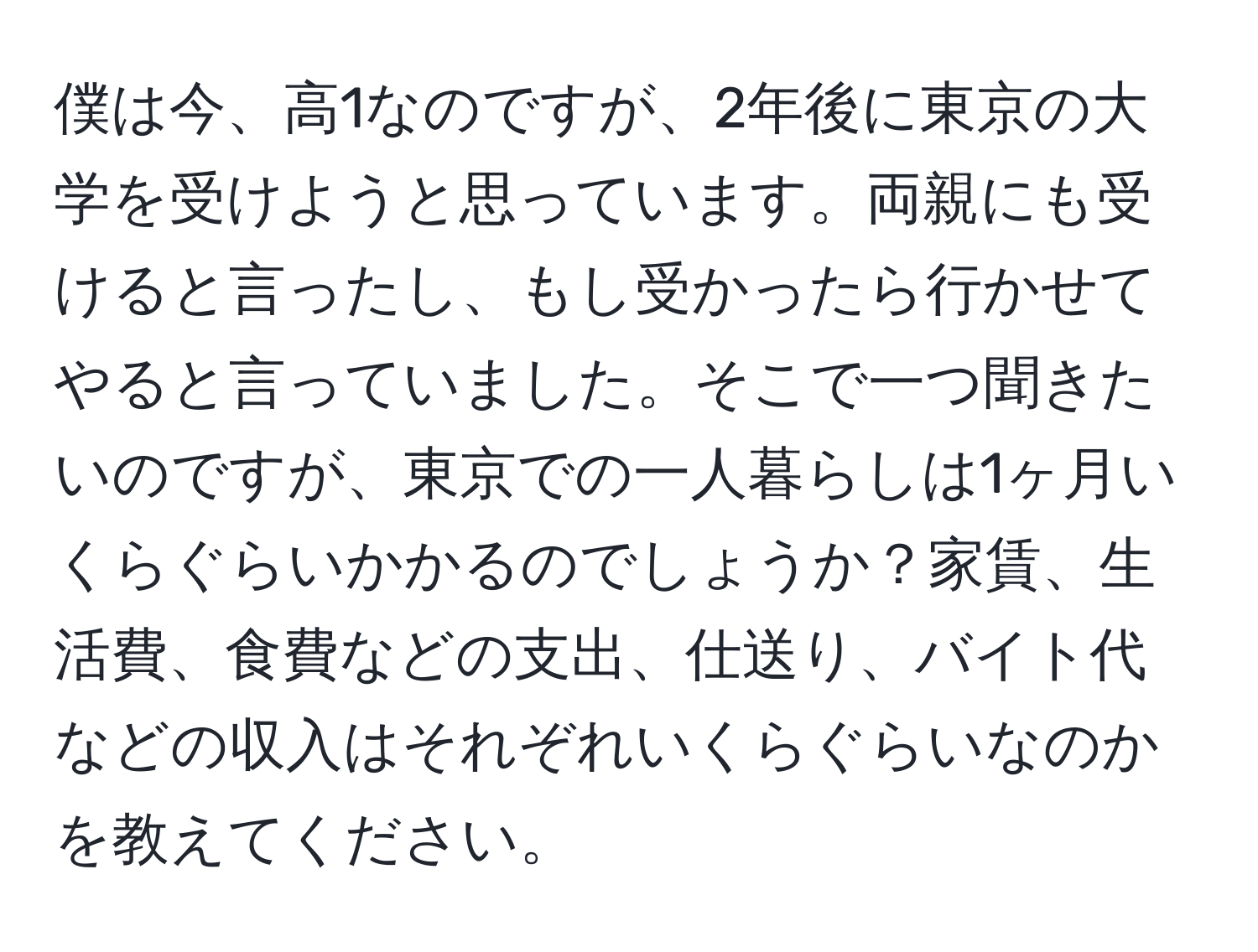 僕は今、高1なのですが、2年後に東京の大学を受けようと思っています。両親にも受けると言ったし、もし受かったら行かせてやると言っていました。そこで一つ聞きたいのですが、東京での一人暮らしは1ヶ月いくらぐらいかかるのでしょうか？家賃、生活費、食費などの支出、仕送り、バイト代などの収入はそれぞれいくらぐらいなのかを教えてください。