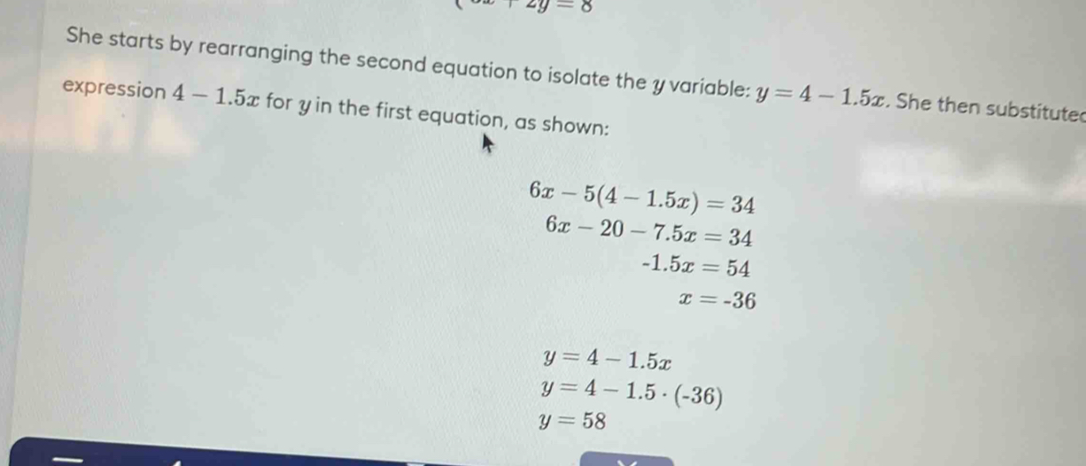 x+2y=8
She starts by rearranging the second equation to isolate the y variable: y=4-1.5x. She then substitute 
expression 4-1.5x for y in the first equation, as shown:
6x-5(4-1.5x)=34
6x-20-7.5x=34
-1.5x=54
x=-36
y=4-1.5x
y=4-1.5· (-36)
y=58