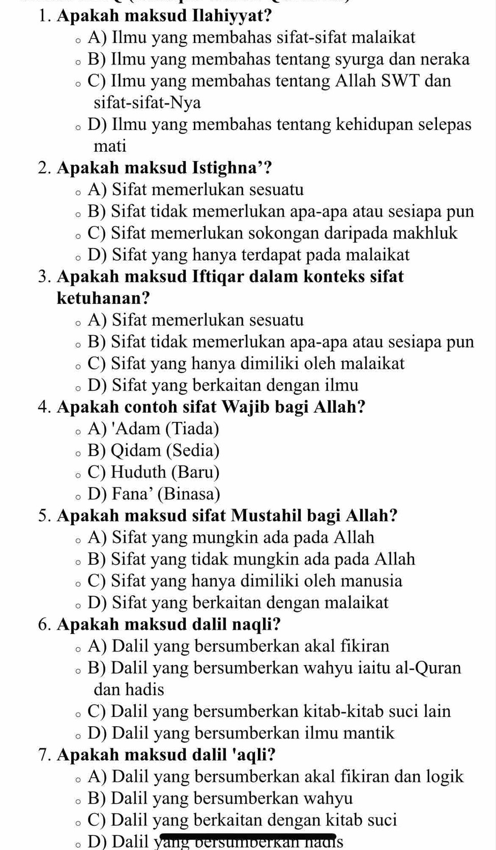 Apakah maksud Ilahiyyat?
A) Ilmu yang membahas sifat-sifat malaikat
B) Ilmu yang membahas tentang syurga dan neraka
C) Ilmu yang membahas tentang Allah SWT dan
sifat-sifat-Nya
D) Ilmu yang membahas tentang kehidupan selepas
mati
2. Apakah maksud Istighna’?
A) Sifat memerlukan sesuatu
B) Sifat tidak memerlukan apa-apa atau sesiapa pun
C) Sifat memerlukan sokongan daripada makhluk
D) Sifat yang hanya terdapat pada malaikat
3. Apakah maksud Iftiqar dalam konteks sifat
ketuhanan?
。 A) Sifat memerlukan sesuatu
B) Sifat tidak memerlukan apa-apa atau sesiapa pun
C) Sifat yang hanya dimiliki oleh malaikat
D) Sifat yang berkaitan dengan ilmu
4. Apakah contoh sifat Wajib bagi Allah?
A) 'Adam (Tiada)
B) Qidam (Sedia)
C) Huduth (Baru)
D) Fana’ (Binasa)
5. Apakah maksud sifat Mustahil bagi Allah?
A) Sifat yang mungkin ada pada Allah
B) Sifat yang tidak mungkin ada pada Allah
C) Sifat yang hanya dimiliki oleh manusia
D) Sifat yang berkaitan dengan malaikat
6. Apakah maksud dalil naqli?
A) Dalil yang bersumberkan akal fikiran
B) Dalil yang bersumberkan wahyu iaitu al-Quran
dan hadis
C) Dalil yang bersumberkan kitab-kitab suci lain
D) Dalil yang bersumberkan ilmu mantik
7. Apakah maksud dalil 'aqli?
A) Dalil yang bersumberkan akal fikiran dan logik
。 B) Dalil yang bersumberkan wahyu
C) Dalil yang berkaitan dengan kitab suci
D) Dalil vang bersumberkan hadis