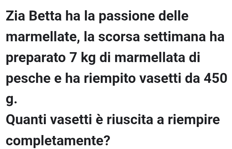 Zia Betta ha la passione delle 
marmellate, la scorsa settimana ha 
preparato 7 kg di marmellata di 
pesche e ha riempito vasetti da 450
g. 
Quanti vasetti è riuscita a riempire 
completamente?