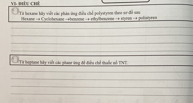 VI- đIÈU CHÉ 
Từ hexane hãy viết các phản ứng điều chế polystyren theo sơ đồ sau 
Hexane → Cyclohexane →benzene → ethylbenzene → styren → polistyren_ 
_ 
_ 
_ 
_ 
_ 
Từ heptane hãy viết các phanr ứng đề điều chế thuốc nổ TNT. 
_ 
_ 
_ 
_