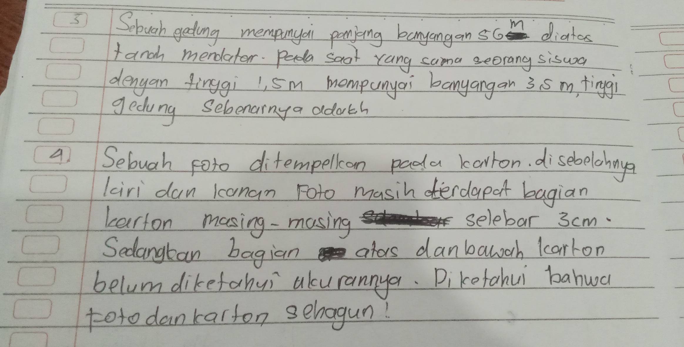 5Sebuoh gating mempunyai pomiing banyangan s6 diatos 
fanch mendator. Pada saor rang cama seorang siswa 
denyan finggi 1, 5m mompunyai banyangan 3. 5 m, tinggi 
gedung seloenainy a adoth
4 Sebugh foto ditempellion pada karron. disebelohnya 
kiri dan kanan roto masih erdapat bagian 
barton masing -masing 
selebar 3 cm. 
Sedangban bagian ators danbalooh larkon 
belum dikefahui akurannya. Dikefahui bahwa 
toto dankarfon sehagun!