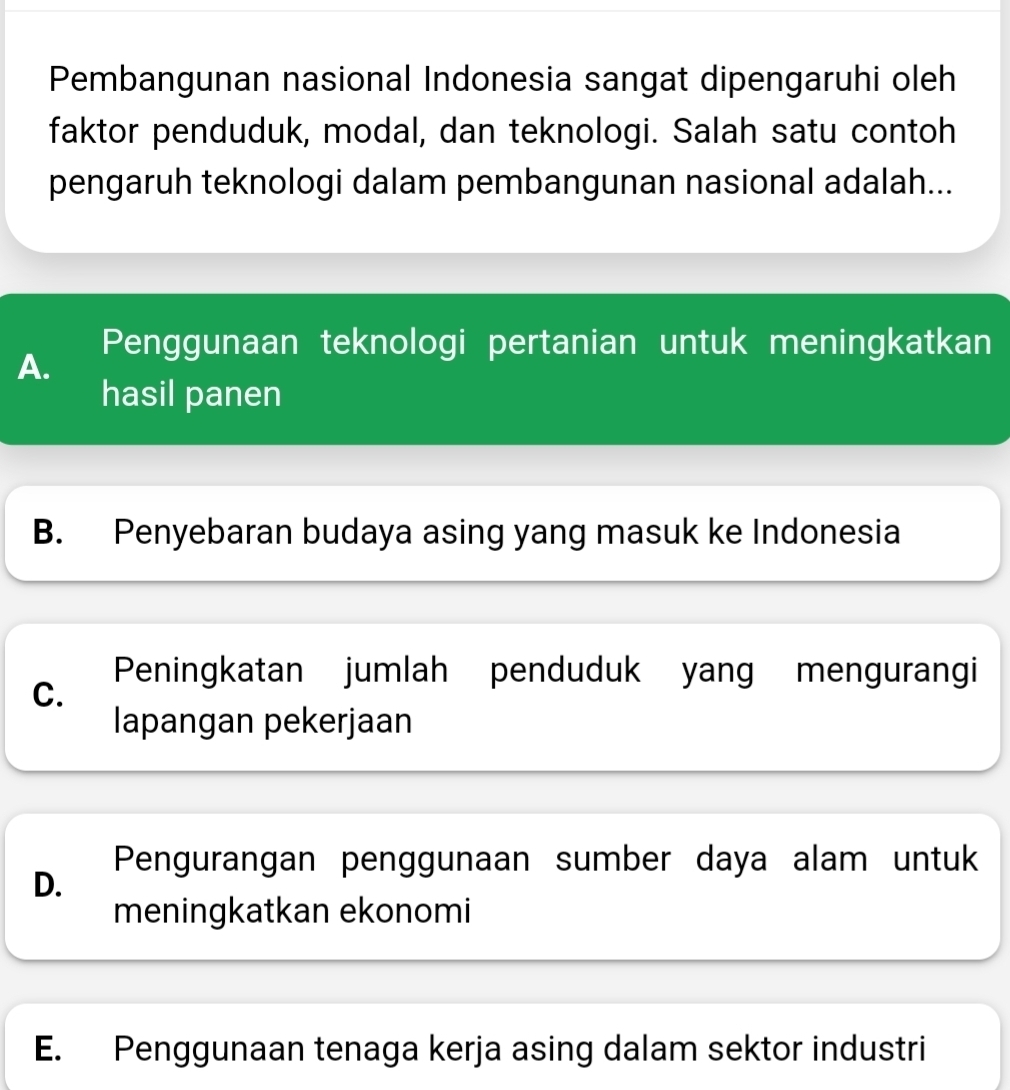 Pembangunan nasional Indonesia sangat dipengaruhi oleh
faktor penduduk, modal, dan teknologi. Salah satu contoh
pengaruh teknologi dalam pembangunan nasional adalah...
Penggunaan teknologi pertanian untuk meningkatkan
A.
hasil panen
B. Penyebaran budaya asing yang masuk ke Indonesia
Peningkatan jumlah penduduk yang mengurangi
C.
lapangan pekerjaan
Pengurangan penggunaan sumber daya alam untuk
D.
meningkatkan ekonomi
E. Penggunaan tenaga kerja asing dalam sektor industri