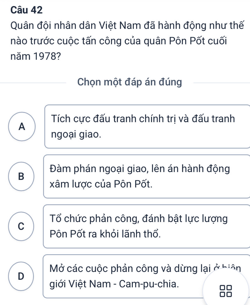 Quân đội nhân dân Việt Nam đã hành động như thế
nào trước cuộc tấn công của quân Pôn Pốt cuối
năm 1978?
Chọn một đáp án đúng
Tích cực đấu tranh chính trị và đấu tranh
A
ngoại giao.
Đàm phán ngoại giao, lên án hành động
B
xâm lược của Pôn Pốt.
Tổ chức phản công, đánh bật lực lượng
C
Pôn Pốt ra khỏi lãnh thổ.
Mở các cuộc phản công và dừng lại ở biên
D
giới Việt Nam - Cam-pu-chia.