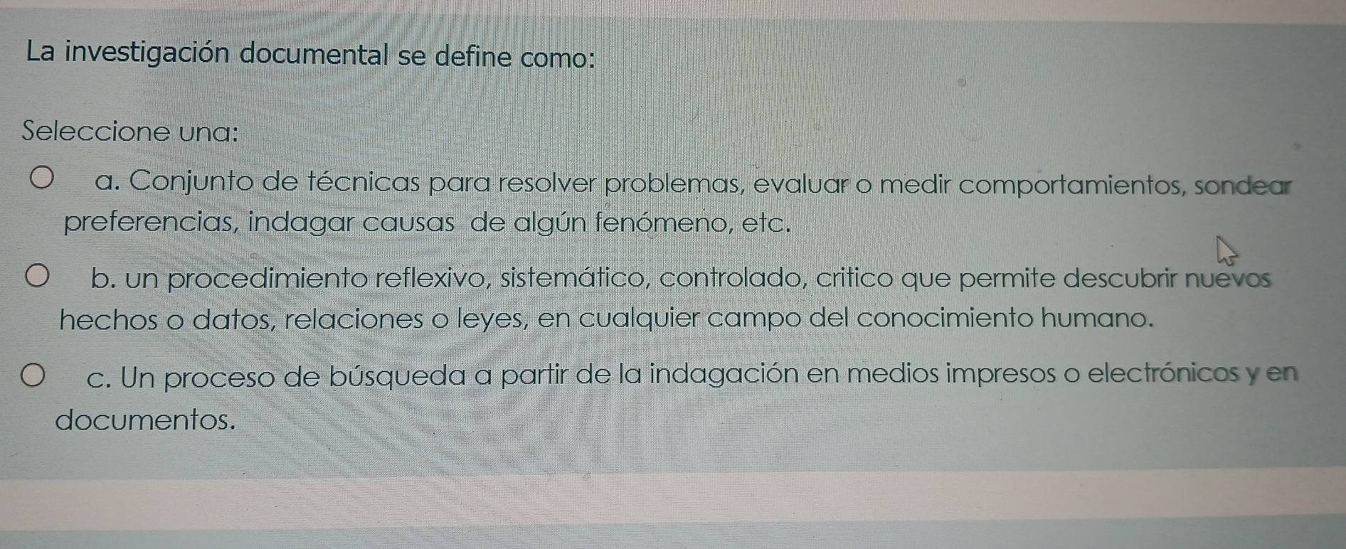 La investigación documental se define como:
Seleccione una:
a. Conjunto de técnicas para resolver problemas, evaluar o medir comportamientos, sondear
preferencias, indagar causas de algún fenómeno, etc.
b. un procedimiento reflexivo, sistemático, controlado, critico que permite descubrir nuevos
hechos o datos, relaciones o leyes, en cualquier campo del conocimiento humano.
c. Un proceso de búsqueda a partir de la indagación en medios impresos o electrónicos y en
documentos.