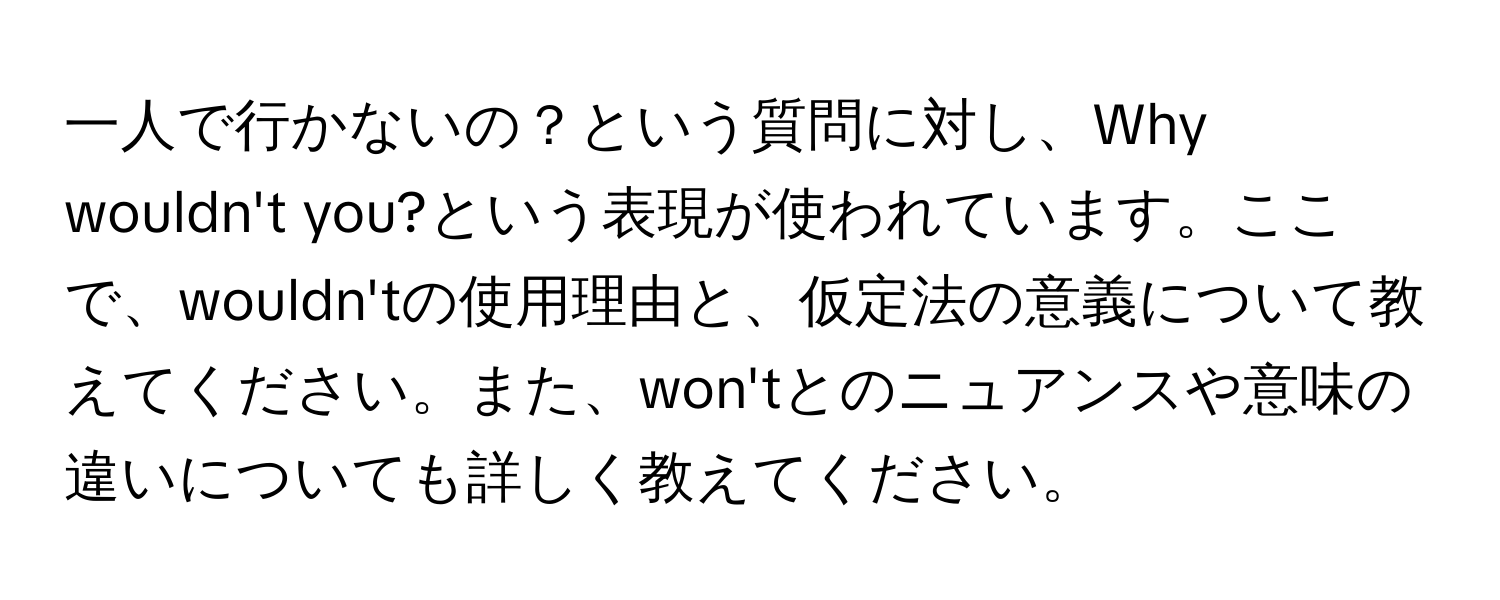 一人で行かないの？という質問に対し、Why wouldn't you?という表現が使われています。ここで、wouldn'tの使用理由と、仮定法の意義について教えてください。また、won'tとのニュアンスや意味の違いについても詳しく教えてください。