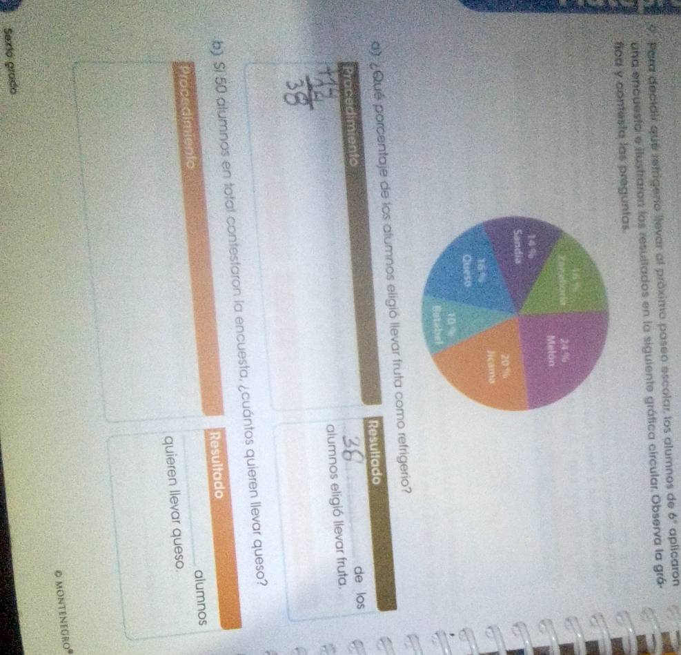 Para decidir que refrigero llevar al próximo paseo escolar los alumnos de 6° aplicaron 
una encuesto e ilustraron los resultados en la siguiente gráfica circular. Observa la grá- 
ficd y contesta las preguntas. 
d ¿Qué porcentaje de los alumnos eligió llevar fruta como refrigerio? 
Pracedimiento Resultado 
de los 
alumnos eligió llevar fruta. 
_ 
b) Si 50 alumnos en total contestaron la encuesta, ¿cuántos quieren llevar queso? 
Procedimiento Resultado 
alumnos 
quieren llevar queso. 
© montenegroº 
Sexió grado