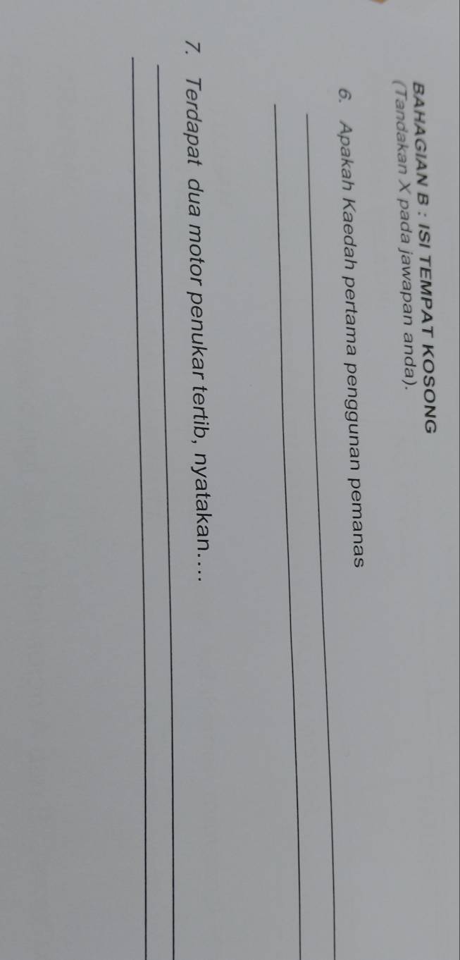 BAHAGIAN B : ISI TEMPAT KOSONG 
(Tandakan X pada jawapan anda). 
_ 
6. Apakah Kaedah pertama penggunan pemanas 
_ 
_ 
7. Terdapat dua motor penukar tertib, nyatakan… 
_