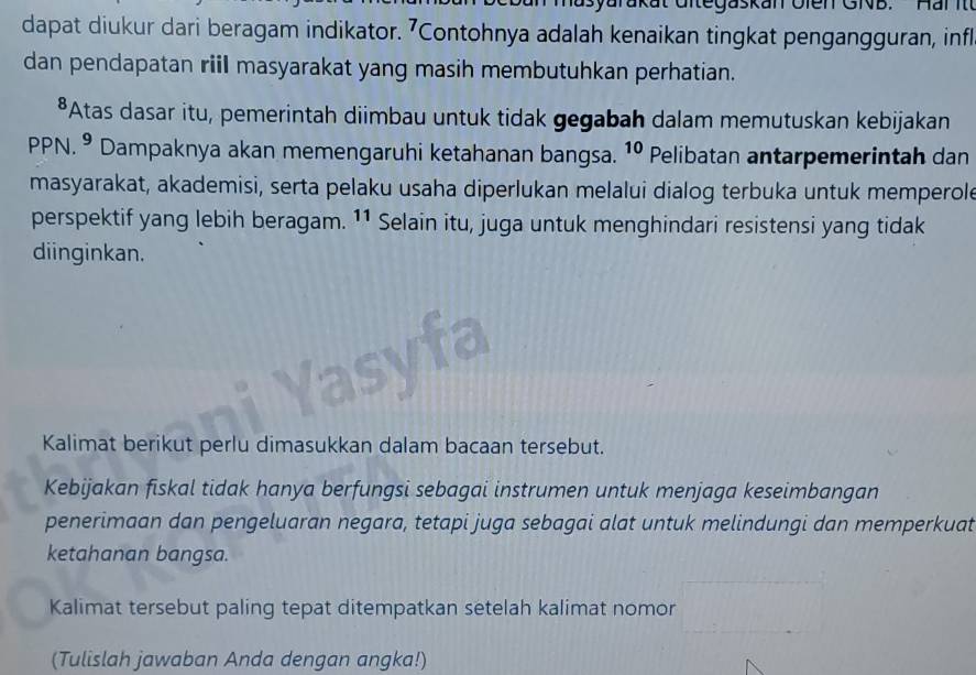 egaskan Olen GNB.Har i 
dapat diukur dari beragam indikator. 7Contohnya adalah kenaikan tingkat pengangguran, infl 
dan pendapatan riil masyarakat yang masih membutuhkan perhatian. 
*Atas dasar itu, pemerintah diimbau untuk tidak gegabah dalam memutuskan kebijakan 
PPN. º Dampaknya akan memengaruhi ketahanan bangsa. 10 Pelibatan antarpemerintah dan 
masyarakat, akademisi, serta pelaku usaha diperlukan melalui dialog terbuka untuk memperole 
perspektif yang lebih beragam. 11 Selain itu, juga untuk menghindari resistensi yang tidak 
diinginkan. 
Kalimat berikut perlu dimasukkan dalam bacaan tersebut. 
Kebijakan fiskal tidak hanya berfungsi sebagai instrumen untuk menjaga keseimbangan 
penerimaan dan pengeluaran negara, tetapi juga sebagai alat untuk melindungi dan memperkuat 
ketahanan bangsa. 
Kalimat tersebut paling tepat ditempatkan setelah kalimat nomor 
(Tulislah jawaban Anda dengan angka!)