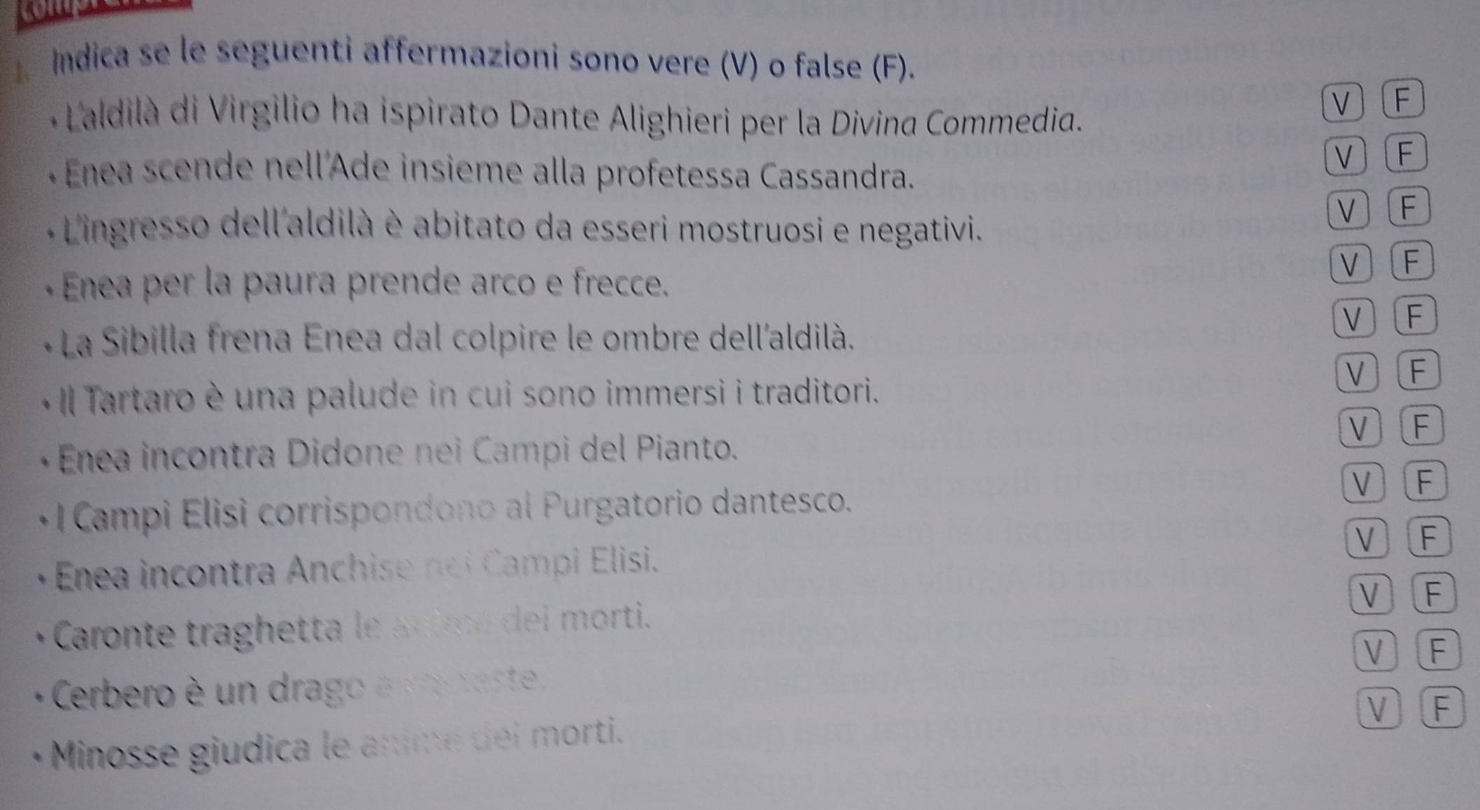 Indica se le seguenti affermazioni sono vere (V) o false (F).
* aldilà di Virgilio ha ispirato Dante Alighieri per la Divina Commedia.
ν F
+ Enea scende nell'Ade insieme alla profetessa Cassandra.
V F
Lingresso dell'aldilà è abitato da esseri mostruosi e negativi.
V F
- Enea per la paura prende arco e frecce.
ν F
* La Sibilla frena Enea dal colpire le ombre dell'aldilà.
νF
Il Tartaro è una palude in cui sono immersi i traditori.
νF
* Enea incontra Didone nei Campi del Pianto. V F
Campi Elisi corrispondo no a P urgatorio dantesco. V) F
V F
Enea incontra Anchise nei Campi Elisi.
V F
Caronte traghetta le scire del morti.
V F
Cerbero è un drago a e caste,
V F
Minosse giudica le anme dei morti.