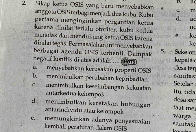 ac
2. Sikap ketua OSIS yang baru menyebabkan . c. m
anggota OSIS terbagi menjadi dua kubu. Kubu d. ad
pertama menginginkan pergantian ketua
no
karena dinilai terlalu otoriter, kubu kedua
menolak dan mendukung ketua OSIS karena e. ke
dinilai tegas. Permasalahan ini menyebabkan
ke
berbagai agenda OSIS terhenti. Dampak 5. Sekelom
negatif konflik di atas adalah ... (Hots
kepala
a. menyebabkan kerusakan properti OSIS desa ter
sanitasi
b. menimbulkan perubahan kepribadian Setelah
c. menimbulkan keseimbangan kekuatan itu tida
antarkedua kelompok desa san
d. menimbulkan keretakan hubungan taat mer
antarindividu atau kelompok warga.
e. memungkinkan adanya penyesuaian sanitasi
kembali peraturan dalam OSIS