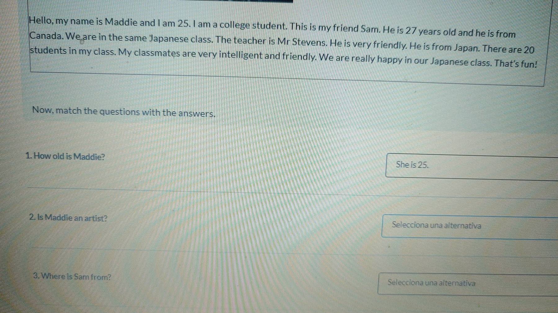 Hello, my name is Maddie and I am 25. I am a college student. This is my friend Sam. He is 27 years old and he is from 
Canada. We are in the same Japanese class. The teacher is Mr Stevens. He is very friendly. He is from Japan. There are 20
students in my class. My classmates are very intelligent and friendly. We are really happy in our Japanese class. That’s fun! 
Now, match the questions with the answers. 
1. How old is Maddie? She is 25. 
2. Is Maddie an artist? Selecciona una alternativa 
3. Where is Sam from? Selecciona una alternativa