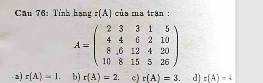 Tính hạng r(A) của ma trận :
A=beginpmatrix 2&3&3&1&5 4&4&6&2&10 8&6&12&4&20 10&8&15&5&26endpmatrix
a) r(A)=1. b) r(A)=2. c) r(A)=3. d) r(A)=4.