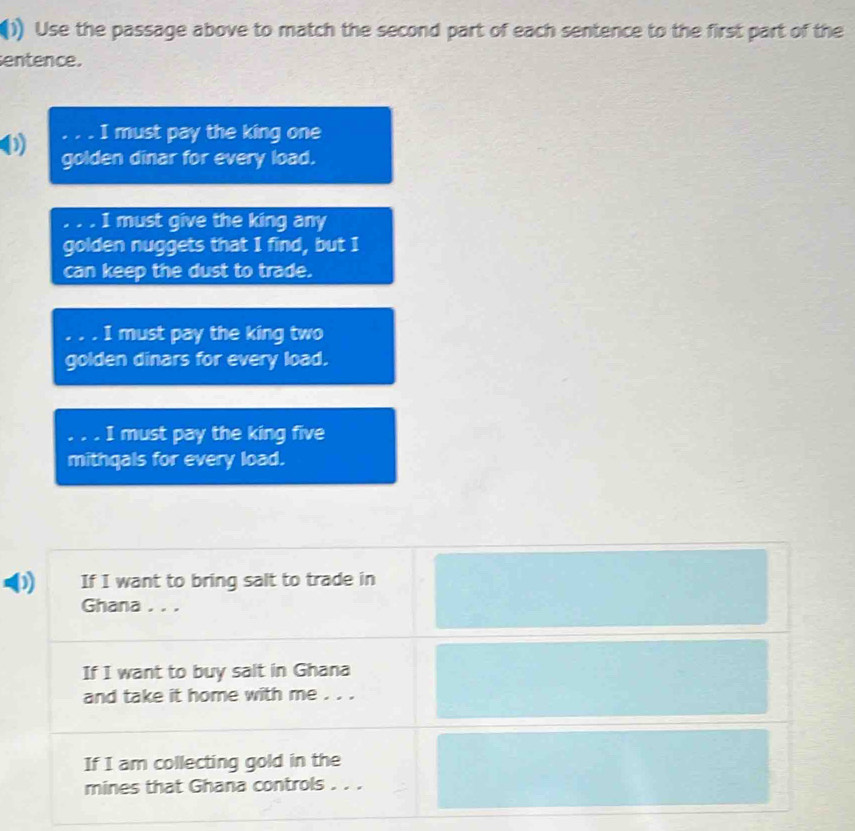 () Use the passage above to match the second part of each sentence to the first part of the 
entence. 
I must pay the king one 
golden dinar for every load. 
.. I must give the king any 
golden nuggets that I find, but I 
can keep the dust to trade. 

I must pay the king two 
golden dinars for every load. 
. I must pay the king five 
mithqals for every load. 
If I want to bring salt to trade in 
Ghana . . . 
If I want to buy salt in Ghana 
and take it home with me . . . 
If I am collecting gold in the 
mines that Ghana controls . . .