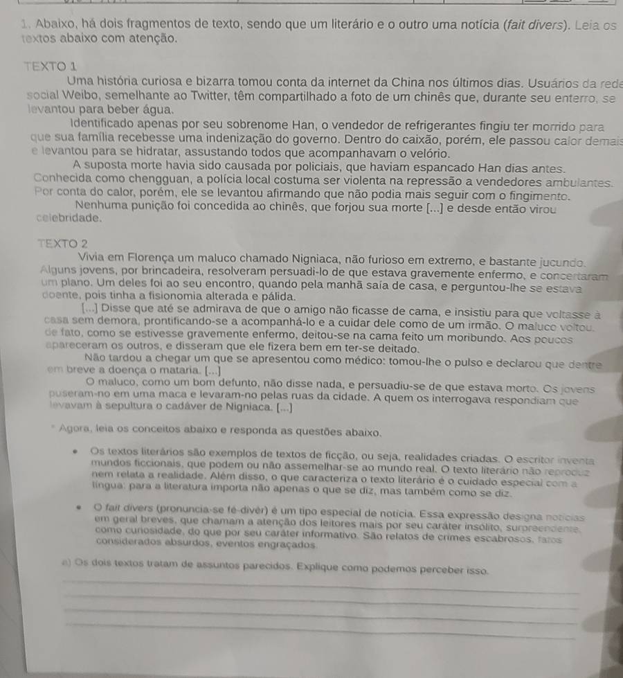 Abaixo, há dois fragmentos de texto, sendo que um literário e o outro uma notícia (fait divers). Leia os
extos abaixo com atenção.
TEXTO 1
Uma história curiosa e bizarra tomou conta da internet da China nos últimos dias. Usuários da reda
social Weibo, semelhante ao Twitter, têm compartilhado a foto de um chinês que, durante seu enterro, se
evantou para beber água.
Identificado apenas por seu sobrenome Han, o vendedor de refrigerantes fingiu ter morrido para
que sua família recebesse uma indenização do governo. Dentro do caixão, porém, ele passou calor demais
e levantou para se hidratar, assustando todos que acompanhavam o velório.
A suposta morte havia sido causada por policiais, que haviam espancado Han dias antes.
Conhecida como chengguan, a polícia local costuma ser violenta na repressão a vendedores ambulantes.
Por conta do calor, porém, ele se levantou afirmando que não podia mais seguir com o fingimento.
Nenhuma punição foi concedida ao chinês, que forjou sua morte [...) e desde então virou
celebridade.
TEXTO 2
Vivia em Florença um maluco chamado Nigniaca, não furioso em extremo, e bastante jucundo.
Alguns jovens, por brincadeira, resolveram persuadi-lo de que estava gravemente enfermo, e concertaram
um plano. Um deles foi ao seu encontro, quando pela manhã saía de casa, e perguntou-lhe se estava
doente, pois tinha a fisionomia alterada e pálida.
[...] Disse que até se admirava de que o amigo não ficasse de cama, e insistiu para que voltasse à
casa sem demora, prontificando-se a acompanhá-lo e a cuidar dele como de um irmão. O maluco voltou.
de fato, como se estivesse gravemente enfermo, deitou-se na cama feito um moribundo. Aos poucos
apareceram os outros, e disseram que ele fizera bem em ter-se deitado.
Não tardou a chegar um que se apresentou como médico: tomou-lhe o pulso e declarou que dentre
em breve a doença o mataria. [...]
O maluco, como um bom defunto, não disse nada, e persuadiu-se de que estava morto. Os jovens
puseram-no em uma maca e levaram-no pelas ruas da cidade. A quem os interrogava respondiam que
levavam à sepultura o cadáver de Nigniaca. [...]
Agora, leia os conceitos abaixo e responda as questões abaixo.
Os textos literários são exemplos de textos de ficção, ou seja, realidades criadas. O escritor inventa
mundos ficcionais, que podem ou não assemelhar-se ao mundo real. O texto literário não reproduz
nem relata a realidade. Além disso, o que caracteriza o texto literário é o cuidado especial com a
língua: para a literatura importa não apenas o que se diz, mas também como se diz.
O fait dívers (pronuncia-se fé-divér) é um tipo especial de notícia. Essa expressão designa notícias
em geral breves, que chamam a atenção dos leitores mais por seu caráter insólito, surpreendente.
como curiosidade, do que por seu caráter informativo. São relatos de crimes escabrosos, faros
considerados absurdos, eventos engraçados
_
a) Os dois textos tratam de assuntos parecidos. Explique como podemos perceber isso.
_
_
_