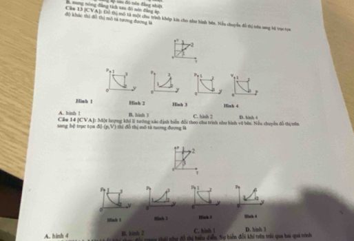 B. nung nòng đẳng tích sau đó nên đẳng áp sau đô nên đảng nhiệt
độ khác thì đồ thị mô tả tương đương là
Căm 13 [CVA]: Đô thị mô tả một chu trình khép kia cho như hình bên. Niều chuyển đồ tị trên sng bi tri tựa
.
-2.
1
J
1 w 1 1
。 y
Hinh 1 Hinh 2 Hinh 3 Hinh 4
A. hinh ! B. hinh 3 C. hành 2
sang hệ trục tọa độ (p,V) Cău 14 [CVA]: Một lượng khi li tướng xác định biển đổi theo chu trình như linh vệ bên. Nếu chuyển đồ thị trờn D. hinh 4
thỉ đồ thị mô tả tương đương là
2
3
7
P 1 3 7
1
J k2
y
0 0 y
Minh 1 Mnh 3 Hsh d
B. hinh 2 C. hinh 1 D. hinh 3
A. hinh 4 à n đội trang thái như đổ thi biểu diễn. Sự biển đổi khi trên trái qua hai quá trình,