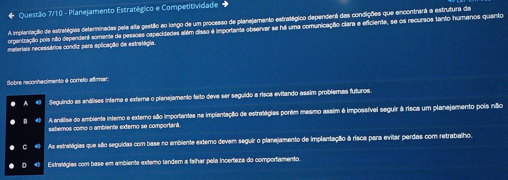 Questão 7/10 - Planejamento Estratégico e Competitividade →
A implantação de estratégias determinadas pela alta gestão ao longo de um processo de planejamento estratégico dependerá das condições que encontrará a estrutura da
organização pois não dependerá somente de pessoas capacidades além disso é importante observar se há uma comunicação clara e eficiente, se os recursos tanto humanos quanto
materiais necessários condiz para aplicação da estratégia.
Sobre reconhecimento é correto afirmar:
A Seguindo as análises interna e externa o planejamento feito deve ser seguido a risca evitando assim problemas futuros.
B ◀ A anállse do ambiente interno e externo são importantes na implantação de estratégias porém mesmo assim é impossível seguir à risca um planejamento pois não
sabemos como o ambiente externo se comportará.
As estratégias que são seguidas com base no ambiente externo devem seguir o planejamento de implantação à risca para evitar perdas com retrabalho.
Estratégias com base em ambiente externo tendem a falhar pela incerteza do comportamento.