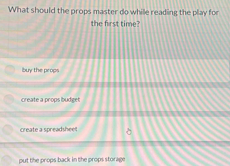 What should the props master do while reading the play for
the frst time?
buy the props
create a props budget
create a spreadsheet
put the props back in the props storage