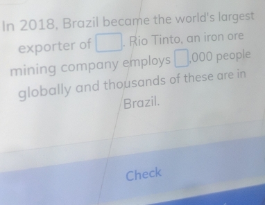 In 2018, Brazil became the world's largest 
exporter of □. Rio Tinto, an iron ore 
mining company employs □ ,000 people 
globally and thousands of these are in 
Brazil. 
Check