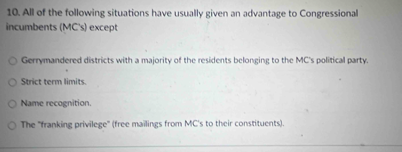 All of the following situations have usually given an advantage to Congressional
incumbents (MC's) except
Gerrymandered districts with a majority of the residents belonging to the MC's political party.
Strict term limits.
Name recognition.
The "franking privilege" (free mailings from MC's to their constituents).