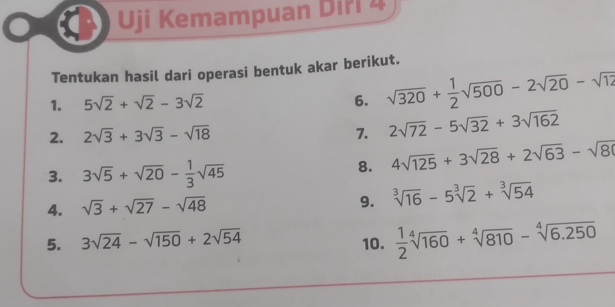 Uji Kemampuan Diřl 4 
Tentukan hasil dari operasi bentuk akar berikut. 
1. 5sqrt(2)+sqrt(2)-3sqrt(2) 6. sqrt(320)+ 1/2 sqrt(500)-2sqrt(20)-sqrt(12)
2. 2sqrt(3)+3sqrt(3)-sqrt(18) 7. 2sqrt(72)-5sqrt(32)+3sqrt(162)
3. 3sqrt(5)+sqrt(20)- 1/3 sqrt(45) 8. 4sqrt(125)+3sqrt(28)+2sqrt(63)-sqrt(80)
4. sqrt(3)+sqrt(27)-sqrt(48)
9. sqrt[3](16)-5sqrt[3](2)+sqrt[3](54)
5. 3sqrt(24)-sqrt(150)+2sqrt(54) 10.  1/2 sqrt[4](160)+sqrt[4](810)-sqrt[4](6.250)