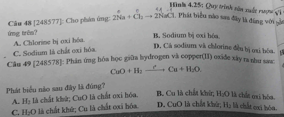 Hình 4.25: Quy trình sản xuất rượu ví
Câu 48 [248577] : Cho phản ứng: 2Ña + Čl₂ to 2NaCl. Phát biểu nào sau đây là đúng với bầt
ứng trên? B. Sodium bị oxi hóa.
A. Chlorine bị oxi hóa.
C. Sodium là chất oxi hóa.
D. Cả sodium và chlorine đều bị oxi hóa. 18
Câu 49[248578] : Phản ứng hóa học giữa hydrogen và copper(II) oxide xảy ra như sau:
CuO+H_2xrightarrow f°Cu+H_2O. 
Phát biểu nào sau đây là đúng?
A. H_2 là chất khử; CuO là chất oxi hóa. B. Cu là chất khử; H_2O là chất oxi hóa.
C. H_2O là chất khử; Cu là chất oxi hóa. D. CuO là chất khử; H_2 là chất oxi hóa.