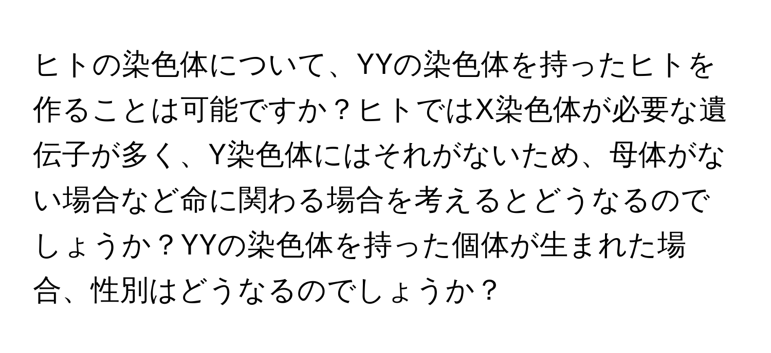 ヒトの染色体について、YYの染色体を持ったヒトを作ることは可能ですか？ヒトではX染色体が必要な遺伝子が多く、Y染色体にはそれがないため、母体がない場合など命に関わる場合を考えるとどうなるのでしょうか？YYの染色体を持った個体が生まれた場合、性別はどうなるのでしょうか？