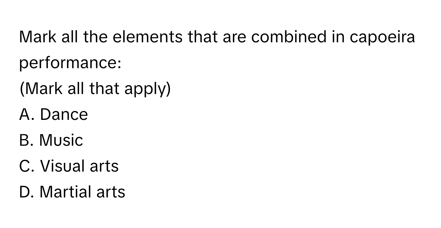 Mark all the elements that are combined in capoeira performance: 
(Mark all that apply)

A. Dance
B. Music
C. Visual arts
D. Martial arts