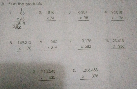 Find the products. 
2. 3. A. 
1. beginarrayr 1 85 * 43 hline endarray beginarrayr 816 * 74 hline endarray beginarrayr 6.257 * 98 hline endarray beginarrayr 23.018 * 76 hline endarray
6 
7. 
8. 
5. beginarrayr 149,213 * 78 hline endarray beginarrayr 682 * 319 hline endarray beginarrayr 3,176 * 582 hline endarray beginarrayr 23.415 * 236 hline endarray
9. beginarrayr 213.645 * 435 hline endarray 10. beginarrayr 1,206,453 * 378 hline endarray