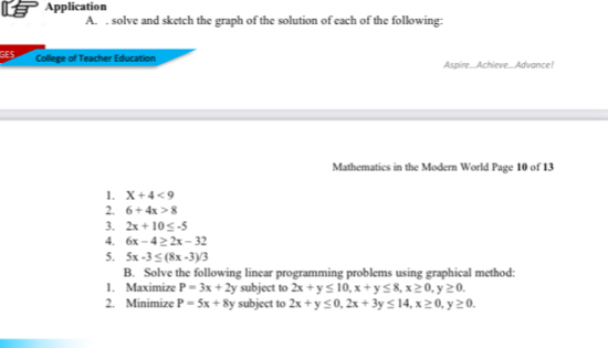 Application 
A. . solve and sketch the graph of the solution of each of the following: 
GES 
College of Teacher Education Aspire..Achieve...Advance! 
Mathematics in the Modern World Page 10 of 13 
1. X+4<9</tex> 
2. 6+4x>8
3. 2x+10≤ -5
4. 6x-4≥ 2x-32
5. 5x-3≤ (8x-3)/3
B. Solve the following linear programming problems using graphical method: 
1. Maximize P=3x+2y subject to 2x+y≤ 10, x+y≤ 8, x≥ 0, y≥ 0. 
2. Minimize P=5x+8y subject to 2x+y≤ 0, 2x+3y≤ 14, x≥ 0, y≥ 0.