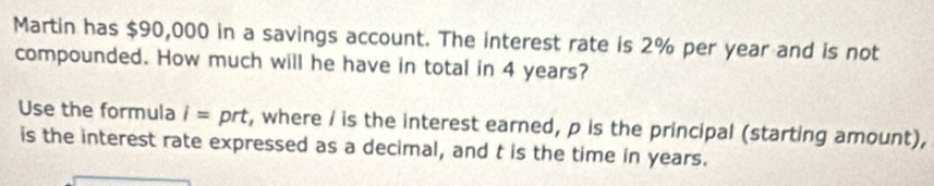 Martin has $90,000 in a savings account. The interest rate is 2% per year and is not 
compounded. How much will he have in total in 4 years? 
Use the formula i= prt t, where / is the interest earned, p is the principal (starting amount), 
is the interest rate expressed as a decimal, and t is the time in years.