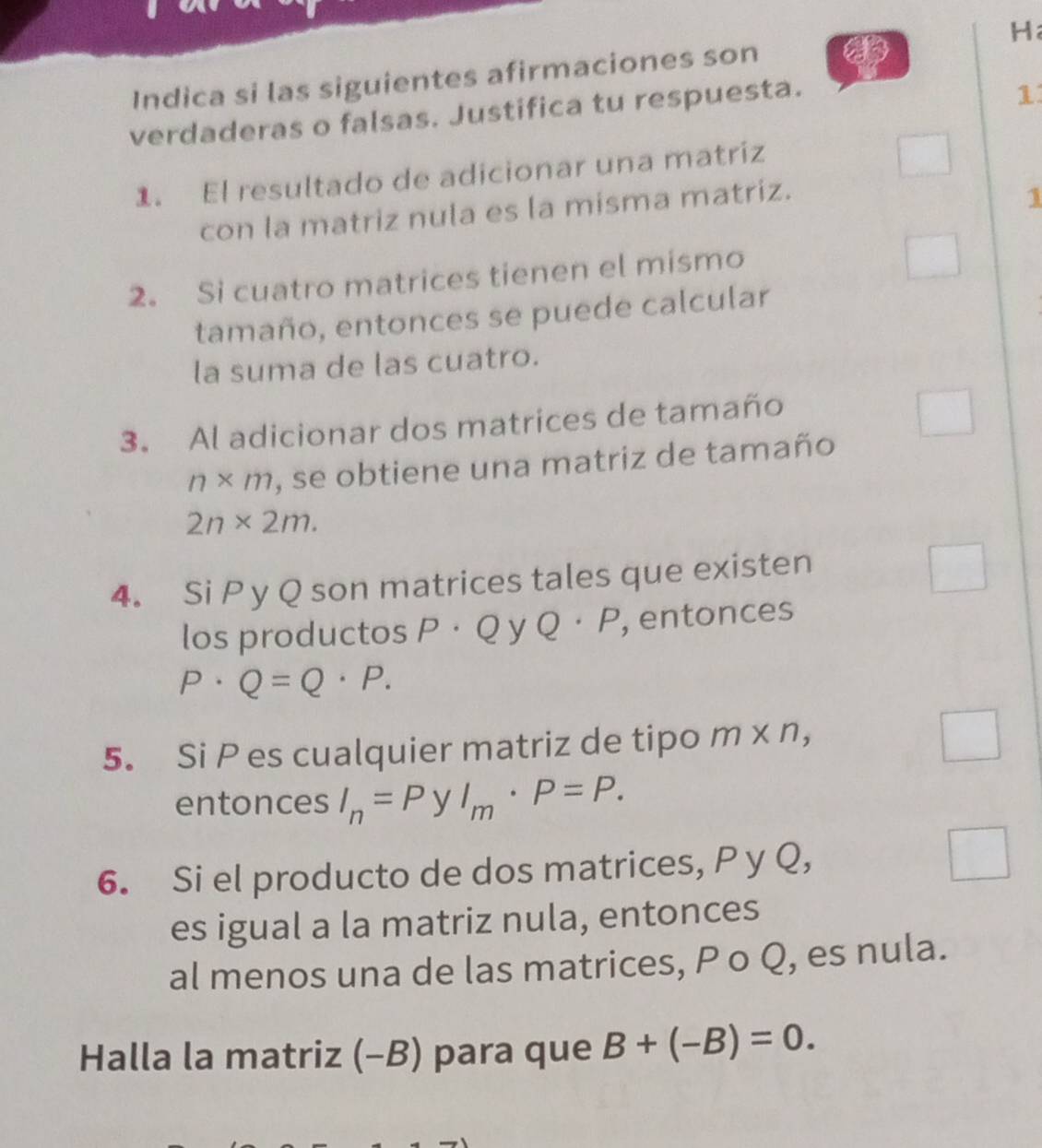 Indica si las siguientes afirmaciones son H 
verdaderas o falsas. Justifica tu respuesta. 
1 
1. El resultado de adicionar una matriz 
con la matriz nula es la misma matriz. 
1 
2. Si cuatro matrices tienen el mismo 
tamaño, entonces se puede calcular 
la suma de las cuatro. 
3. Al adicionar dos matrices de tamaño
n* m , se obtiene una matriz de tamaño
2n* 2m. 
4. Si P y Q son matrices tales que existen 
los productos D · Q y Q· P , entonces
P· Q=Q· P. 
5. Si P es cualquier matriz de tipo m* n, 
entonces I_n=P y^ l_m· P=P. 
6. Si el producto de dos matrices, P y Q, 
es igual a la matriz nula, entonces 
al menos una de las matrices, P o Q, es nula. 
Halla la matriz (-B) para que B+(-B)=0.