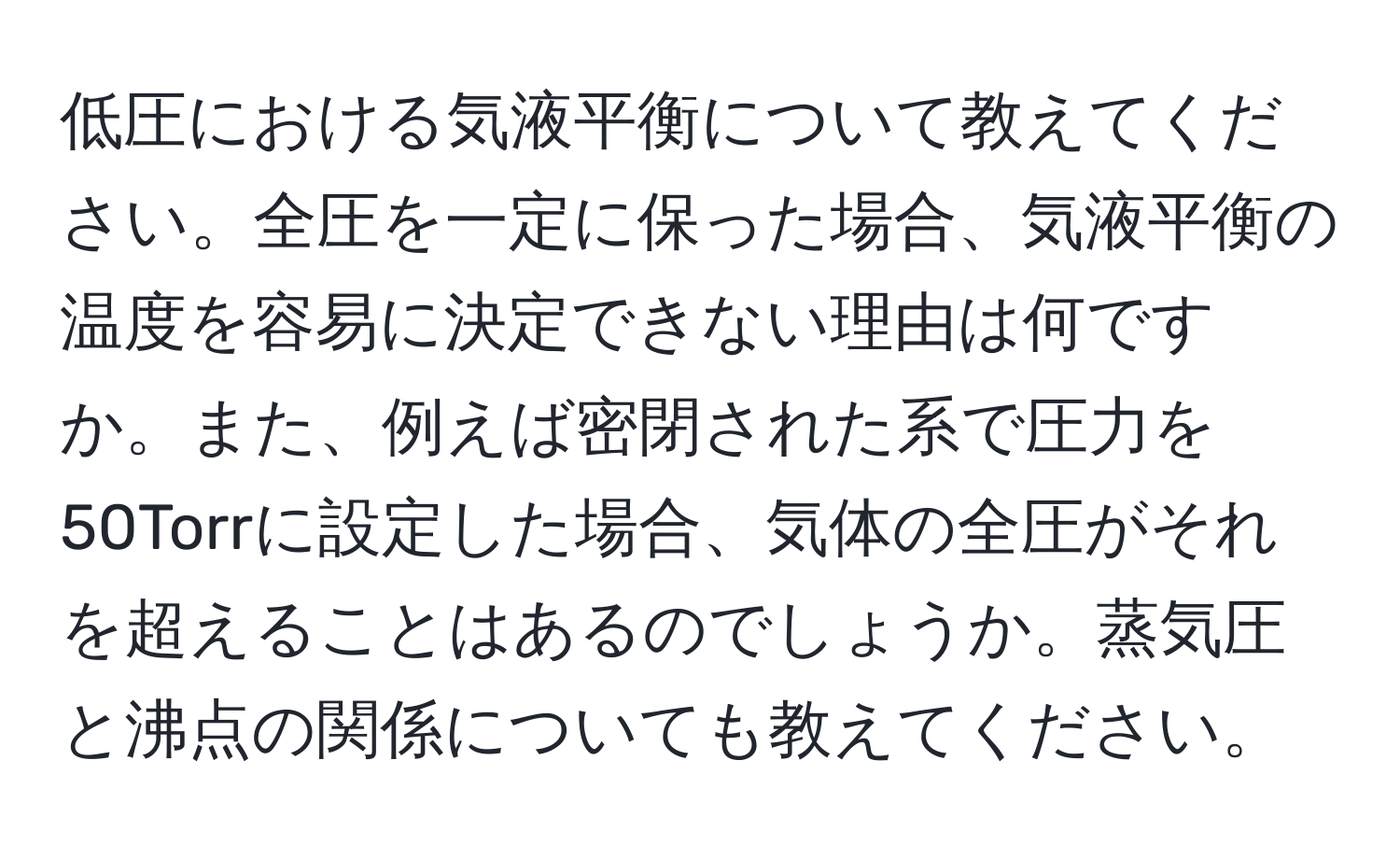 低圧における気液平衡について教えてください。全圧を一定に保った場合、気液平衡の温度を容易に決定できない理由は何ですか。また、例えば密閉された系で圧力を50Torrに設定した場合、気体の全圧がそれを超えることはあるのでしょうか。蒸気圧と沸点の関係についても教えてください。