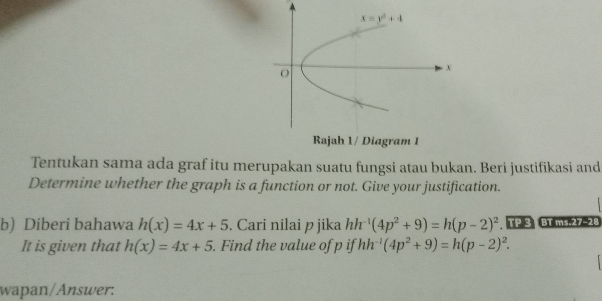 Tentukan sama ada graf itu merupakan suatu fungsi atau bukan. Beri justifikasi and
Determine whether the graph is a function or not. Give your justification.
b) Diberi bahawa h(x)=4x+5. Cari nilai p jika hh^(-1)(4p^2+9)=h(p-2)^2. TP 3 BT ms.27-28
It is given that h(x)=4x+5. Find the value of p if hh^(-1)(4p^2+9)=h(p-2)^2.
wapan/Answer: