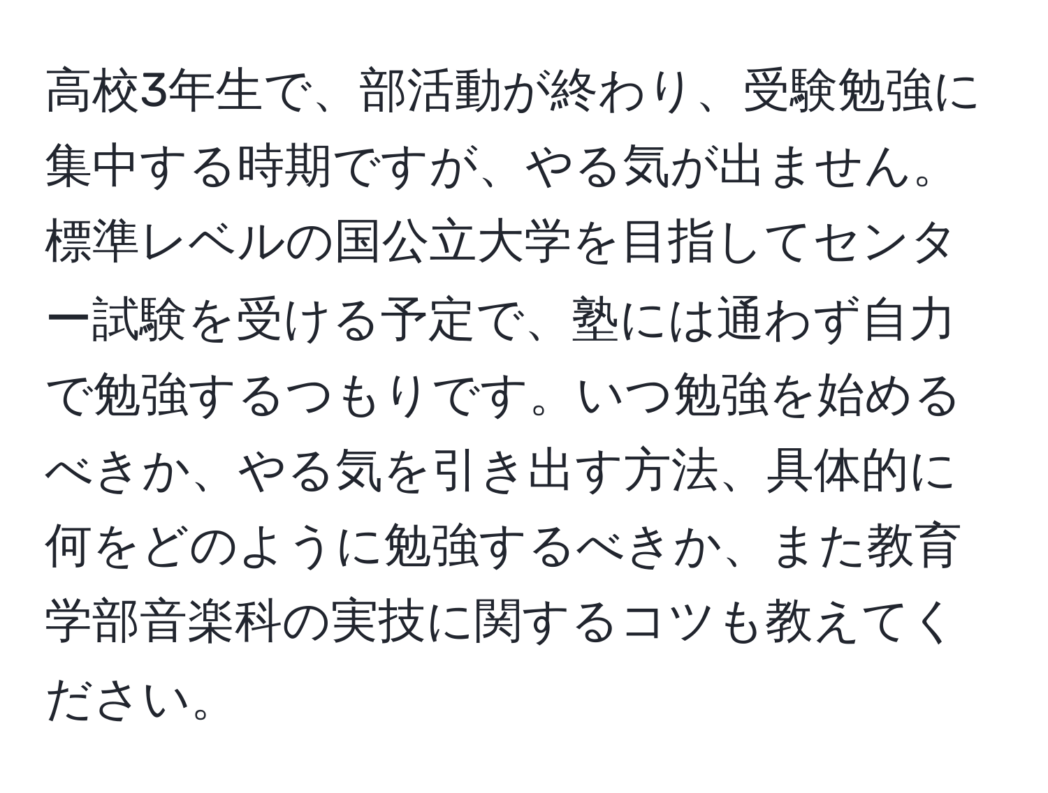 高校3年生で、部活動が終わり、受験勉強に集中する時期ですが、やる気が出ません。標準レベルの国公立大学を目指してセンター試験を受ける予定で、塾には通わず自力で勉強するつもりです。いつ勉強を始めるべきか、やる気を引き出す方法、具体的に何をどのように勉強するべきか、また教育学部音楽科の実技に関するコツも教えてください。