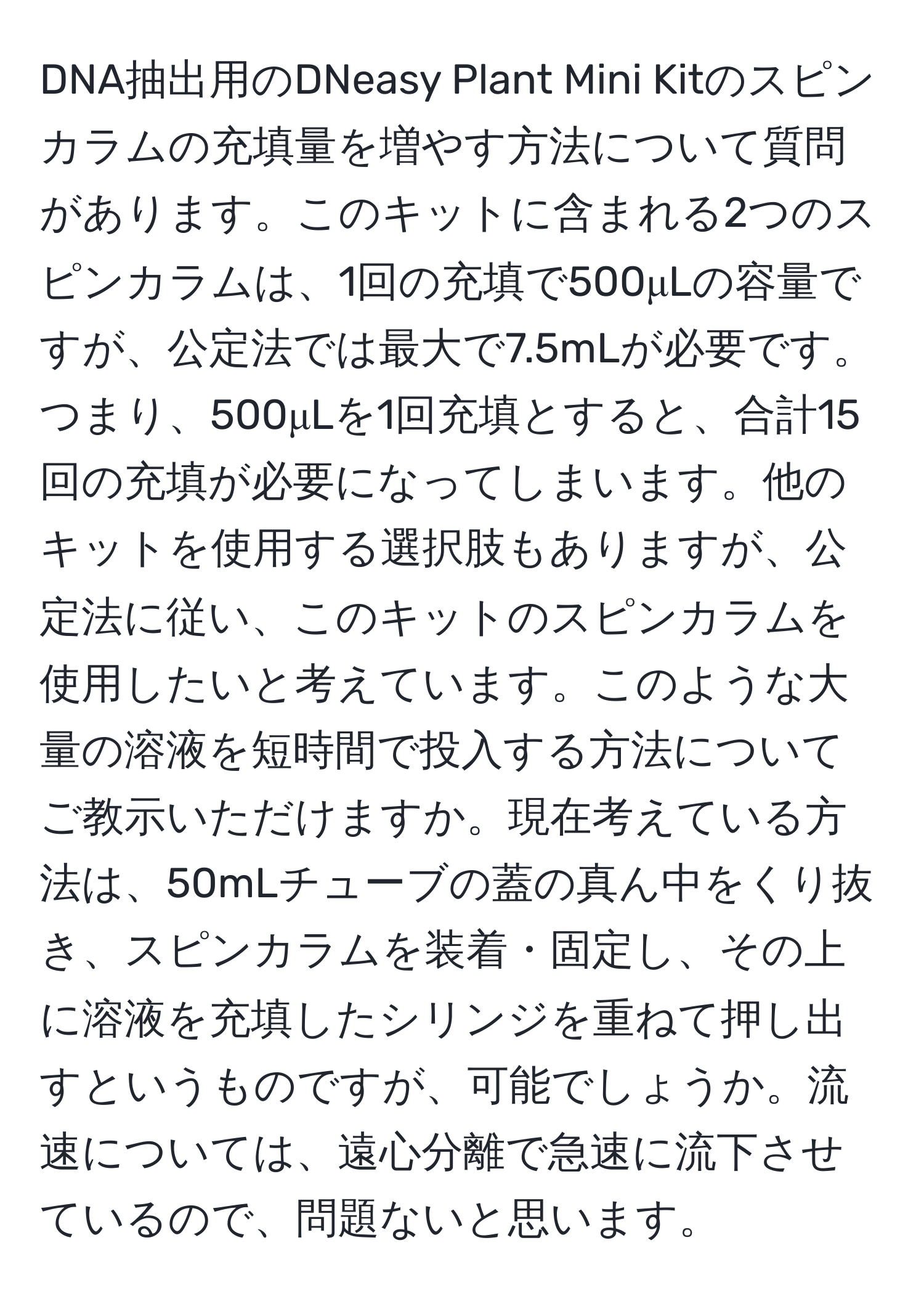 DNA抽出用のDNeasy Plant Mini Kitのスピンカラムの充填量を増やす方法について質問があります。このキットに含まれる2つのスピンカラムは、1回の充填で500μLの容量ですが、公定法では最大で7.5mLが必要です。つまり、500μLを1回充填とすると、合計15回の充填が必要になってしまいます。他のキットを使用する選択肢もありますが、公定法に従い、このキットのスピンカラムを使用したいと考えています。このような大量の溶液を短時間で投入する方法についてご教示いただけますか。現在考えている方法は、50mLチューブの蓋の真ん中をくり抜き、スピンカラムを装着・固定し、その上に溶液を充填したシリンジを重ねて押し出すというものですが、可能でしょうか。流速については、遠心分離で急速に流下させているので、問題ないと思います。