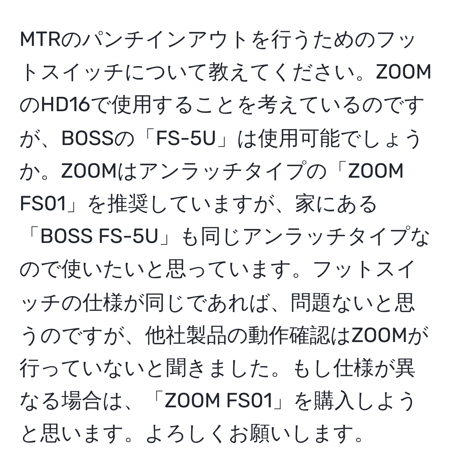 MTRのパンチインアウトを行うためのフットスイッチについて教えてください。ZOOMのHD16で使用することを考えているのですが、BOSSの「FS-5U」は使用可能でしょうか。ZOOMはアンラッチタイプの「ZOOM FS01」を推奨していますが、家にある「BOSS FS-5U」も同じアンラッチタイプなので使いたいと思っています。フットスイッチの仕様が同じであれば、問題ないと思うのですが、他社製品の動作確認はZOOMが行っていないと聞きました。もし仕様が異なる場合は、「ZOOM FS01」を購入しようと思います。よろしくお願いします。