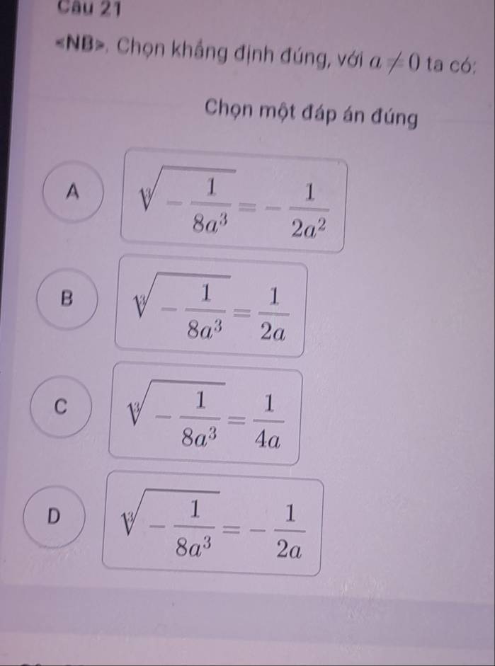 «NB>. Chọn khắng định đúng, với a!= 0 ta có:
Chọn một đáp án đúng
A sqrt(-frac 1)8a^3=- 1/2a^2 
B sqrt[3](-frac 1)8a^3= 1/2a 
C sqrt[3](-frac 1)8a^3= 1/4a 
D sqrt[3](-frac 1)8a^3=- 1/2a 