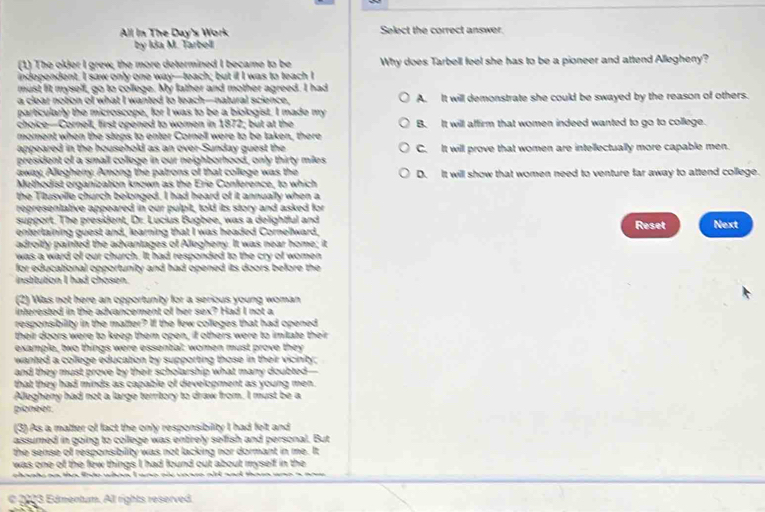 All In The Day's Work Select the correct answer.
by Ida M. Tarbell
(1) The older I grew, the more determined I became to be Why does Tarbell feel she has to be a pioneer and attend Allegheny?
independent. I saw only one way—teach; but il I was to teach I
must fit myself, go to college. My father and mother agreed. I had
a clear notion of what I wanted to teach—natural science, A. It will demonstrate she could be swayed by the reason of others.
particularly the microscope, for I was to be a biologist. I made my
choice—Cornell, first opened to women in 1872; but at the B. It will affirm that women indeed wanted to go to college.
moment when the steps to enter Cornell were to be taken, there
appeared in the household as an over-Sunday guest the C. It will prove that women are intellectually more capable men.
president of a small college in our neighborhood, only thirty miles
away, Allegheny. Among the patrons of that college was the
Methodist organization known as the Erie Conference, to which D. It will show that women need to venture far away to attend college.
the Titusville church belonged. I had heard of it annually when a
representative appeared in our pulpit, told its story and asked for
support. The president, Dr. Lucius Bugbee, was a delightful and
entertaining guest and, learning that I was headed Cornellward, Reset Next
adroitly painted the advantages of Allegheny. It was near home; it
was a ward of our church. It had responded to the cry of women
for educational opportunity and had opened its doors before the
institution I had chosen.
(2) Was not here an opportunity for a serious young woman
interested in the advancement of her sex? Had I not a
responsibility in the matter? If the few colleges that had opened
their doors were to keep them open, if others were to imitate their
example, two things were essential: women must prove they
wanted a college education by supporting those in their vicinity;
and they must prove by their scholarship what many doubted-
that they had minds as capable of development as young men.
Allegheny had not a large territory to draw from. I must be a
pioneer.
(3) As a matter of fact the only responsibility I had felt and
assumed in going to college was entirely sefish and personal. But
the sense of responsibility was not lacking nor dormant in me. It
was one of the few things I had found out about myself in the
chaats an the lnto when I wno of vorse ald and thasa und 
e 2003 Edmentum. All rights reserved